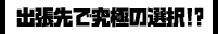 出張先で究極の選択!?