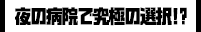 夜の病院で究極の選択!?