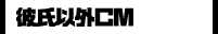 彼氏以外ＣＭ