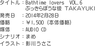 タイトル：Bathtime lovers　ＶＯＬ.０６　ぶっきらぼうな彼　ＴＡＫＡＹＵＫＩ 発売日：2014年2月28日 価格　：￥1,500 (本体価格) 媒体　：ＡＵＤＩＯ　ＣＤ シナリオ：まめ イラスト：影川うさこ